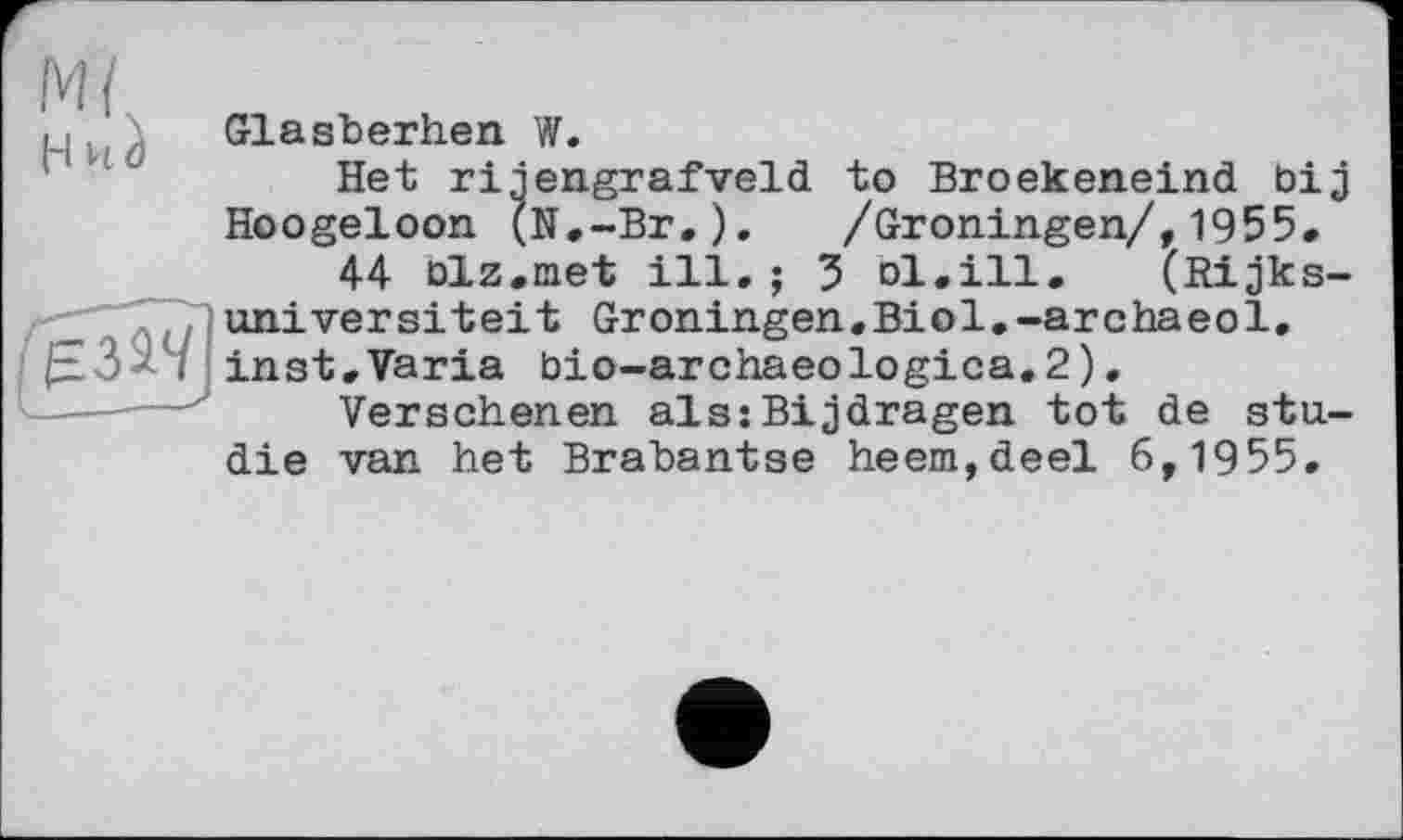 ﻿М(
и Glasberhen W.
Het riiengrafveld to Broekeneind bij Hoogeloon (N.-Br.). /Gröningen/,1955.
44 biz.met ill, ; 3 ol,ill. (Rijks-universiteit Groningen.Biol.-archaeol. inst. Varia bio-archaeologica.2).
Versehenen als:Bijdragen tot de Studie van het Brabantse heem,deel 6,1955.